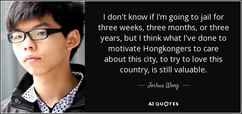 I don't know if I'm going to jail for three weeks, three months, or three years, but I think what I've done to motivate Hongkongers to care about this city, to try to love this country, is still valuable. - Joshua Wong