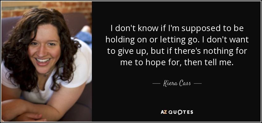 I don't know if I'm supposed to be holding on or letting go. I don't want to give up, but if there's nothing for me to hope for, then tell me. - Kiera Cass