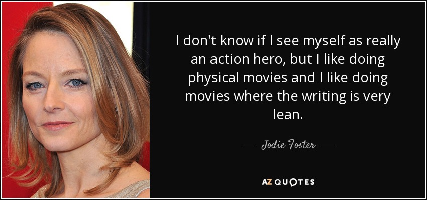 I don't know if I see myself as really an action hero, but I like doing physical movies and I like doing movies where the writing is very lean. - Jodie Foster