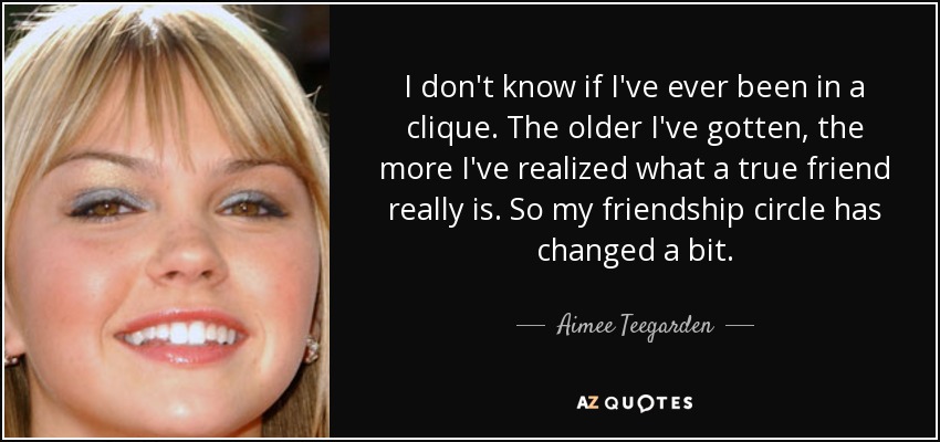 I don't know if I've ever been in a clique. The older I've gotten, the more I've realized what a true friend really is. So my friendship circle has changed a bit. - Aimee Teegarden