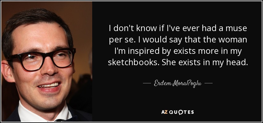 I don't know if I've ever had a muse per se. I would say that the woman I'm inspired by exists more in my sketchbooks. She exists in my head. - Erdem Moral?oglu