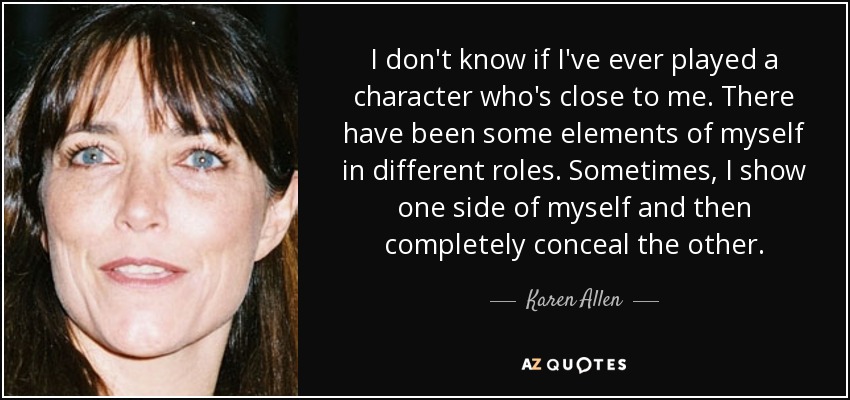 I don't know if I've ever played a character who's close to me. There have been some elements of myself in different roles. Sometimes, I show one side of myself and then completely conceal the other. - Karen Allen