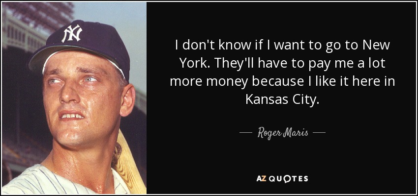 I don't know if I want to go to New York. They'll have to pay me a lot more money because I like it here in Kansas City. - Roger Maris