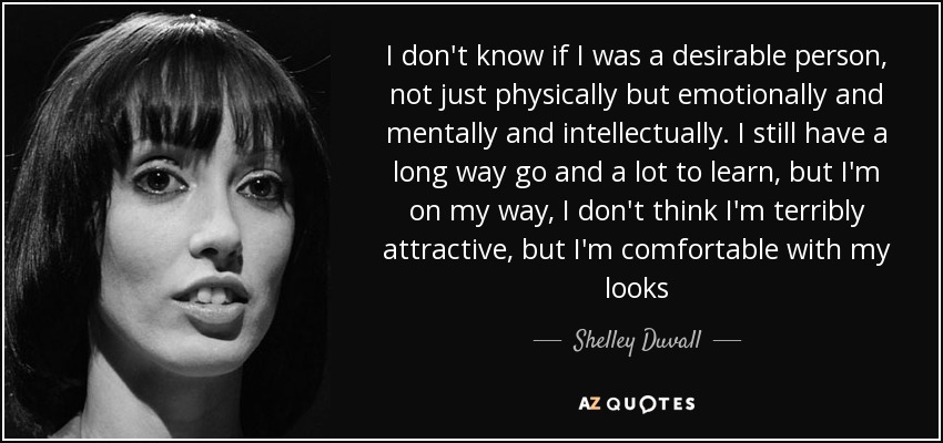 I don't know if I was a desirable person, not just physically but emotionally and mentally and intellectually. I still have a long way go and a lot to learn, but I'm on my way, I don't think I'm terribly attractive, but I'm comfortable with my looks - Shelley Duvall