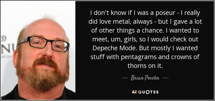 I don't know if I was a poseur - I really did love metal, always - but I gave a lot of other things a chance. I wanted to meet, um, girls, so I would check out Depeche Mode. But mostly I wanted stuff with pentagrams and crowns of thorns on it. - Brian Posehn