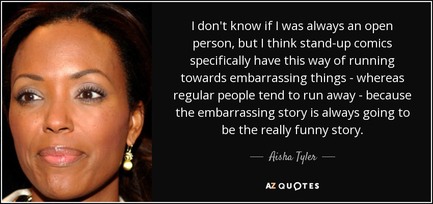 I don't know if I was always an open person, but I think stand-up comics specifically have this way of running towards embarrassing things - whereas regular people tend to run away - because the embarrassing story is always going to be the really funny story. - Aisha Tyler