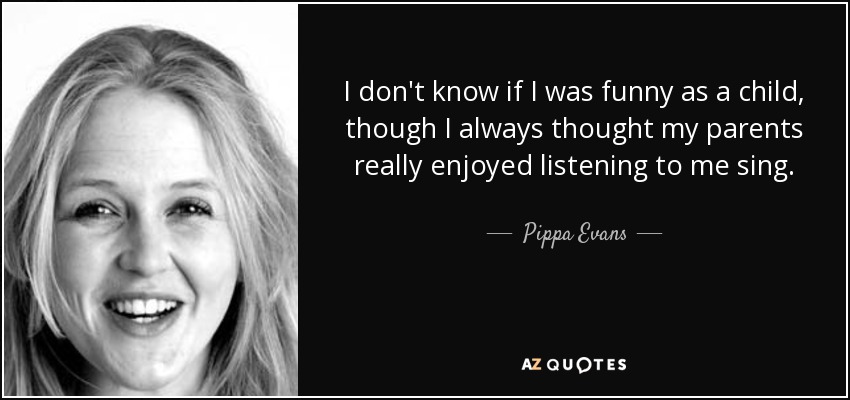 I don't know if I was funny as a child, though I always thought my parents really enjoyed listening to me sing. - Pippa Evans