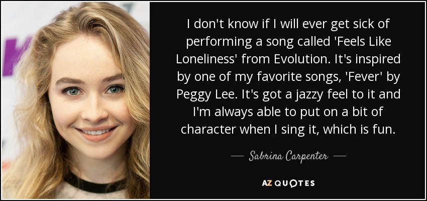 I don't know if I will ever get sick of performing a song called 'Feels Like Loneliness' from Evolution. It's inspired by one of my favorite songs, 'Fever' by Peggy Lee. It's got a jazzy feel to it and I'm always able to put on a bit of character when I sing it, which is fun. - Sabrina Carpenter