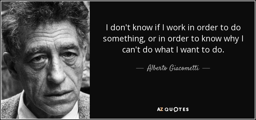 I don't know if I work in order to do something, or in order to know why I can't do what I want to do. - Alberto Giacometti