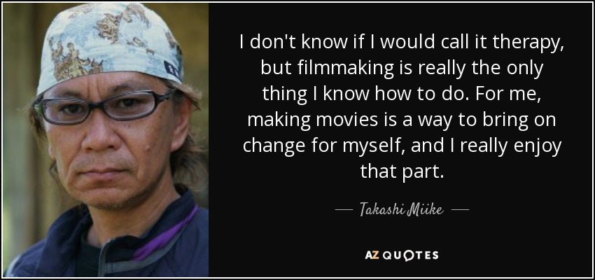 I don't know if I would call it therapy, but filmmaking is really the only thing I know how to do. For me, making movies is a way to bring on change for myself, and I really enjoy that part. - Takashi Miike