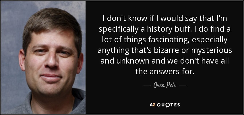 I don't know if I would say that I'm specifically a history buff. I do find a lot of things fascinating, especially anything that's bizarre or mysterious and unknown and we don't have all the answers for. - Oren Peli