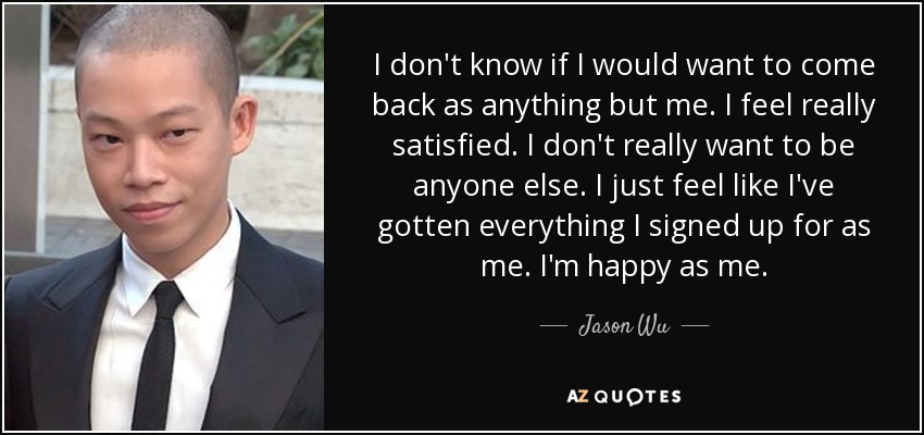 I don't know if I would want to come back as anything but me. I feel really satisfied. I don't really want to be anyone else. I just feel like I've gotten everything I signed up for as me. I'm happy as me. - Jason Wu