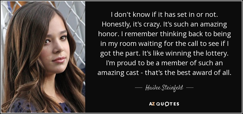 I don't know if it has set in or not. Honestly, it's crazy. It's such an amazing honor. I remember thinking back to being in my room waiting for the call to see if I got the part. It's like winning the lottery. I'm proud to be a member of such an amazing cast - that's the best award of all. - Hailee Steinfeld