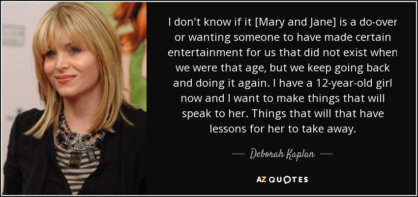 I don't know if it [Mary and Jane] is a do-over or wanting someone to have made certain entertainment for us that did not exist when we were that age, but we keep going back and doing it again. I have a 12-year-old girl now and I want to make things that will speak to her. Things that will that have lessons for her to take away. - Deborah Kaplan