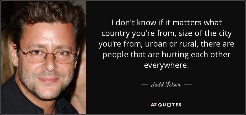 I don't know if it matters what country you're from, size of the city you're from, urban or rural, there are people that are hurting each other everywhere. - Judd Nelson