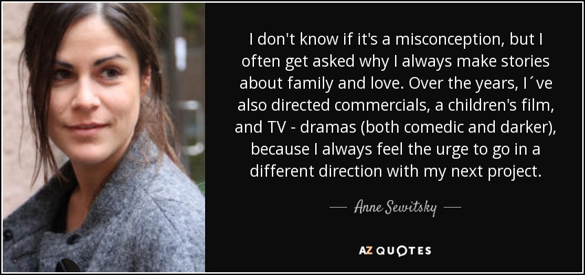I don't know if it's a misconception, but I often get asked why I always make stories about family and love. Over the years, I´ve also directed commercials, a children's film, and TV - dramas (both comedic and darker), because I always feel the urge to go in a different direction with my next project. - Anne Sewitsky