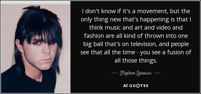 I don't know if it's a movement, but the only thing new that's happening is that I think music and art and video and fashion are all kind of thrown into one big ball that's on television, and people see that all the time - you see a fusion of all those things. - Stephen Sprouse