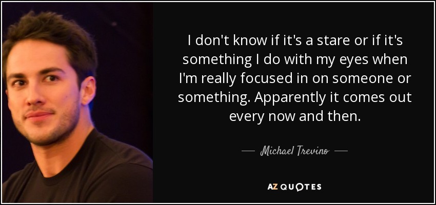 I don't know if it's a stare or if it's something I do with my eyes when I'm really focused in on someone or something. Apparently it comes out every now and then. - Michael Trevino