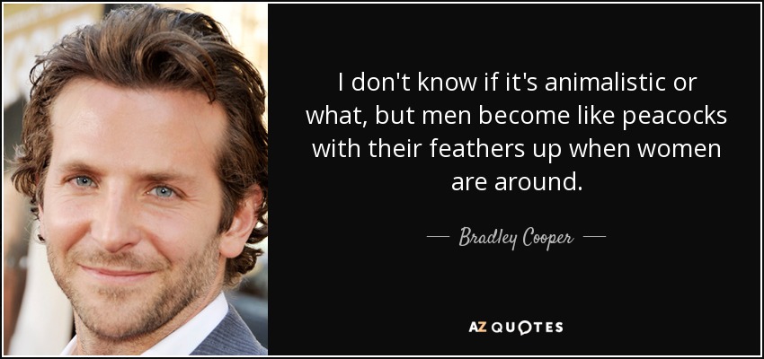 I don't know if it's animalistic or what, but men become like peacocks with their feathers up when women are around. - Bradley Cooper