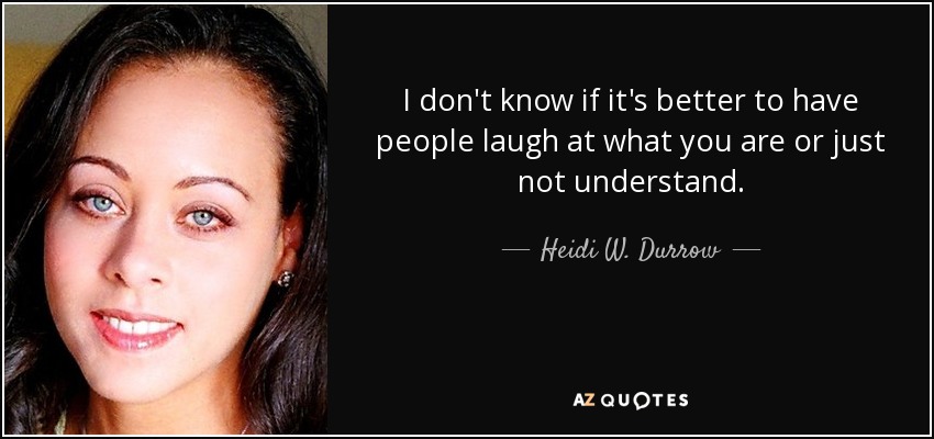 I don't know if it's better to have people laugh at what you are or just not understand. - Heidi W. Durrow