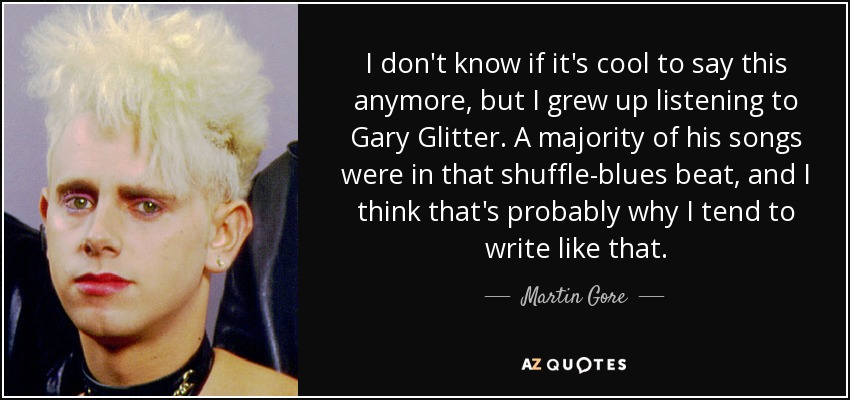 I don't know if it's cool to say this anymore, but I grew up listening to Gary Glitter. A majority of his songs were in that shuffle-blues beat, and I think that's probably why I tend to write like that. - Martin Gore