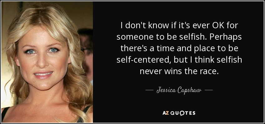 I don't know if it's ever OK for someone to be selfish. Perhaps there's a time and place to be self-centered, but I think selfish never wins the race. - Jessica Capshaw