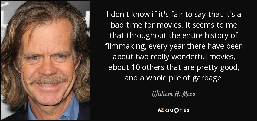 I don't know if it's fair to say that it's a bad time for movies. It seems to me that throughout the entire history of filmmaking, every year there have been about two really wonderful movies, about 10 others that are pretty good, and a whole pile of garbage. - William H. Macy