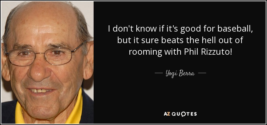 I don't know if it's good for baseball, but it sure beats the hell out of rooming with Phil Rizzuto! - Yogi Berra