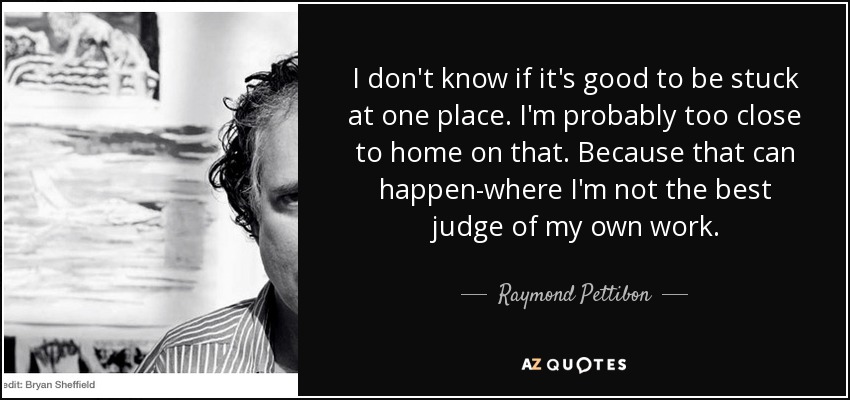 I don't know if it's good to be stuck at one place. I'm probably too close to home on that. Because that can happen-where I'm not the best judge of my own work. - Raymond Pettibon