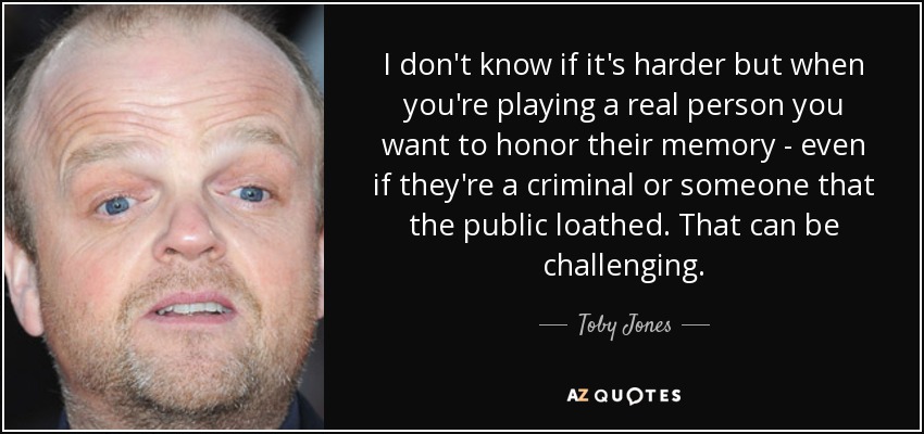 I don't know if it's harder but when you're playing a real person you want to honor their memory - even if they're a criminal or someone that the public loathed. That can be challenging. - Toby Jones
