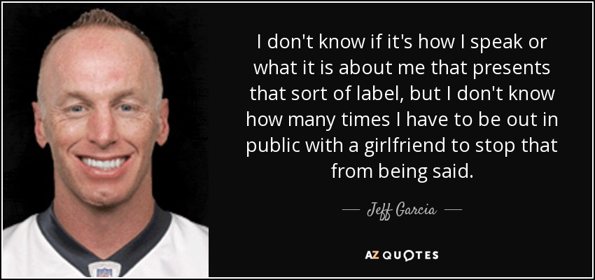 I don't know if it's how I speak or what it is about me that presents that sort of label, but I don't know how many times I have to be out in public with a girlfriend to stop that from being said. - Jeff Garcia