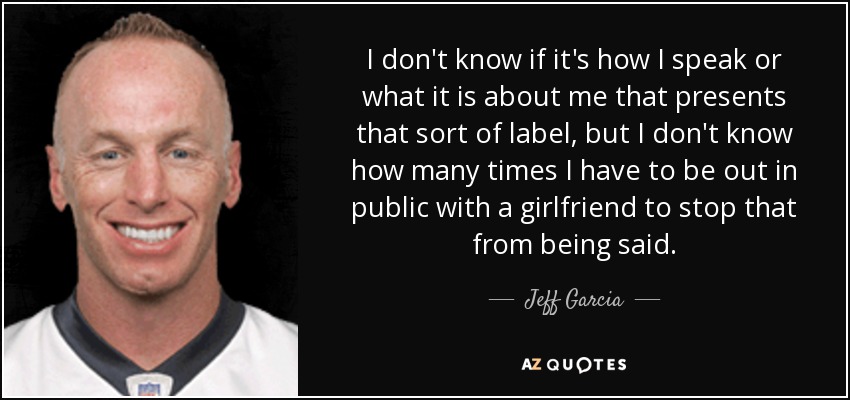 I don't know if it's how I speak or what it is about me that presents that sort of label, but I don't know how many times I have to be out in public with a girlfriend to stop that from being said. - Jeff Garcia