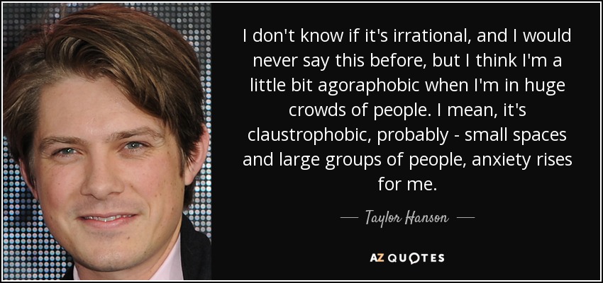 I don't know if it's irrational, and I would never say this before, but I think I'm a little bit agoraphobic when I'm in huge crowds of people. I mean, it's claustrophobic, probably - small spaces and large groups of people, anxiety rises for me. - Taylor Hanson