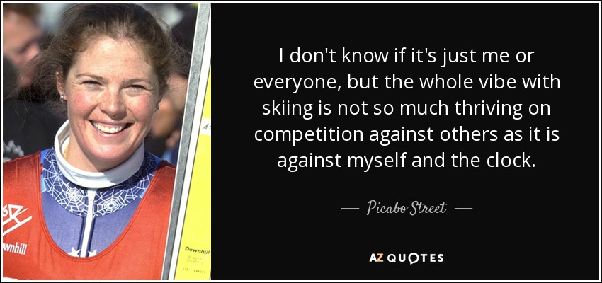 I don't know if it's just me or everyone, but the whole vibe with skiing is not so much thriving on competition against others as it is against myself and the clock. - Picabo Street