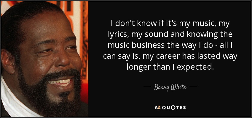 I don't know if it's my music, my lyrics, my sound and knowing the music business the way I do - all I can say is, my career has lasted way longer than I expected. - Barry White