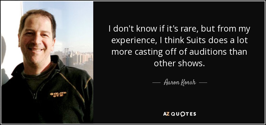 I don't know if it's rare, but from my experience, I think Suits does a lot more casting off of auditions than other shows. - Aaron Korsh