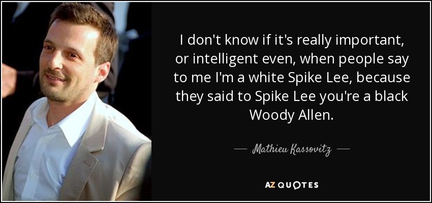 I don't know if it's really important, or intelligent even, when people say to me I'm a white Spike Lee, because they said to Spike Lee you're a black Woody Allen. - Mathieu Kassovitz