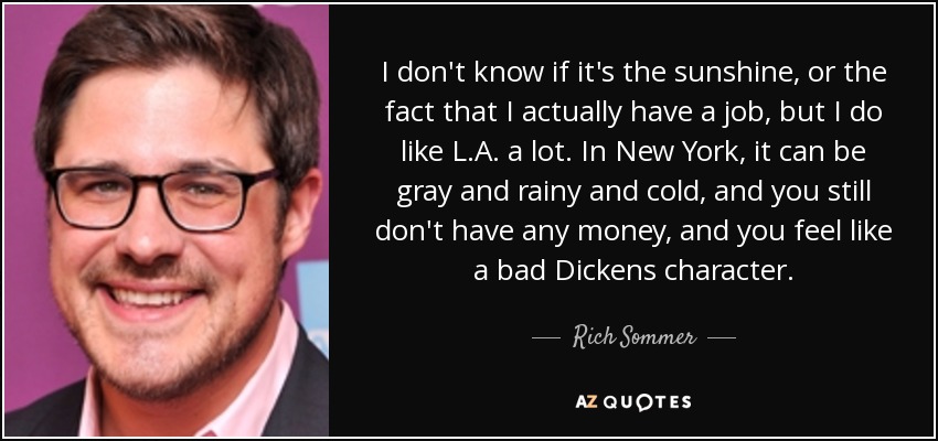 I don't know if it's the sunshine, or the fact that I actually have a job, but I do like L.A. a lot. In New York, it can be gray and rainy and cold, and you still don't have any money, and you feel like a bad Dickens character. - Rich Sommer
