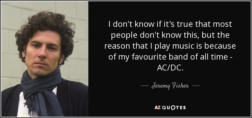 I don't know if it's true that most people don't know this, but the reason that I play music is because of my favourite band of all time - AC/DC. - Jeremy Fisher