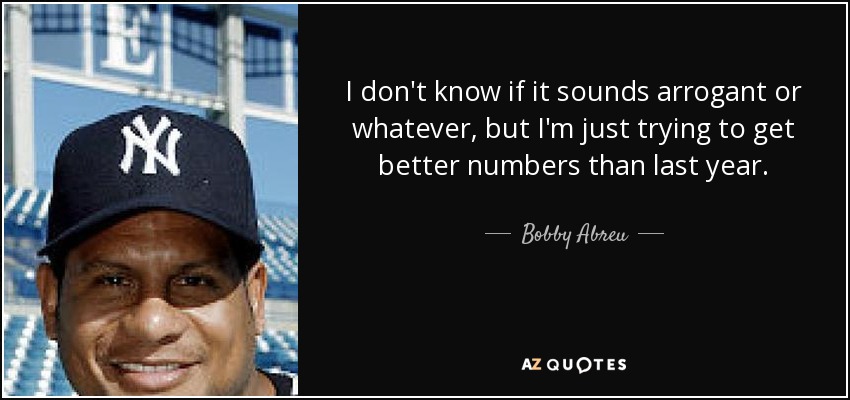 I don't know if it sounds arrogant or whatever, but I'm just trying to get better numbers than last year. - Bobby Abreu