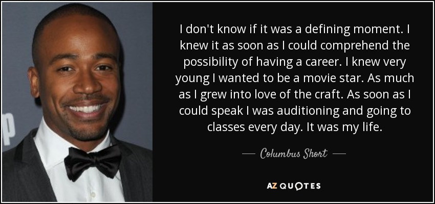 I don't know if it was a defining moment. I knew it as soon as I could comprehend the possibility of having a career. I knew very young I wanted to be a movie star. As much as I grew into love of the craft. As soon as I could speak I was auditioning and going to classes every day. It was my life. - Columbus Short
