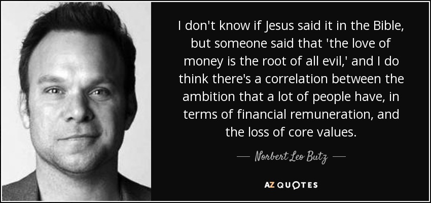 I don't know if Jesus said it in the Bible, but someone said that 'the love of money is the root of all evil,' and I do think there's a correlation between the ambition that a lot of people have, in terms of financial remuneration, and the loss of core values. - Norbert Leo Butz