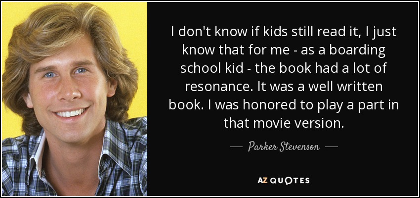 I don't know if kids still read it, I just know that for me - as a boarding school kid - the book had a lot of resonance. It was a well written book. I was honored to play a part in that movie version. - Parker Stevenson