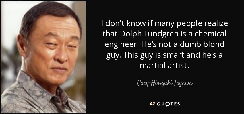 I don't know if many people realize that Dolph Lundgren is a chemical engineer. He's not a dumb blond guy. This guy is smart and he's a martial artist. - Cary-Hiroyuki Tagawa
