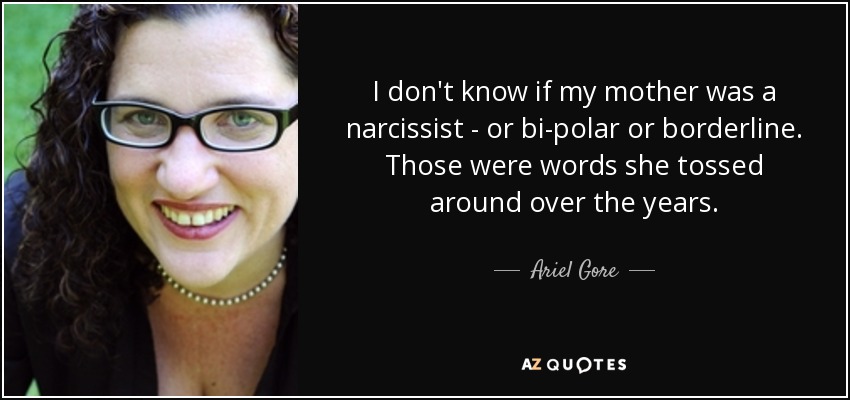 I don't know if my mother was a narcissist - or bi-polar or borderline. Those were words she tossed around over the years. - Ariel Gore