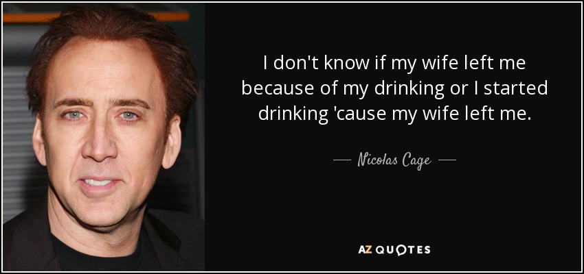 I don't know if my wife left me because of my drinking or I started drinking 'cause my wife left me. - Nicolas Cage