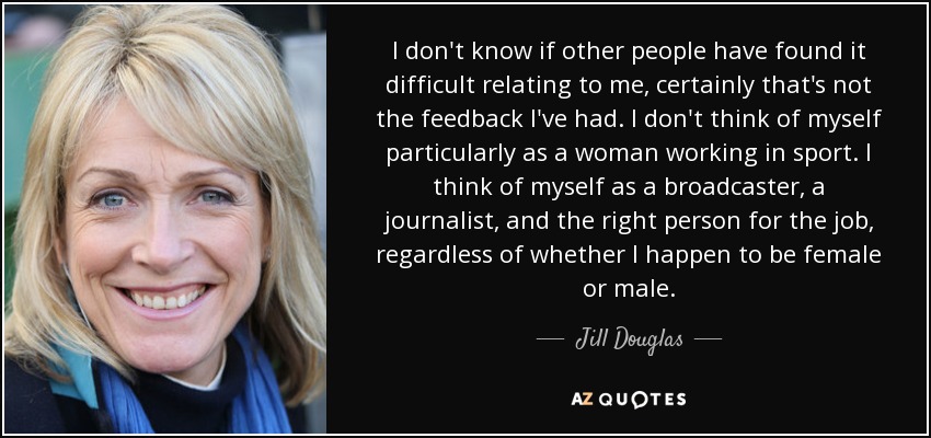 I don't know if other people have found it difficult relating to me, certainly that's not the feedback I've had. I don't think of myself particularly as a woman working in sport. I think of myself as a broadcaster, a journalist, and the right person for the job, regardless of whether I happen to be female or male. - Jill Douglas