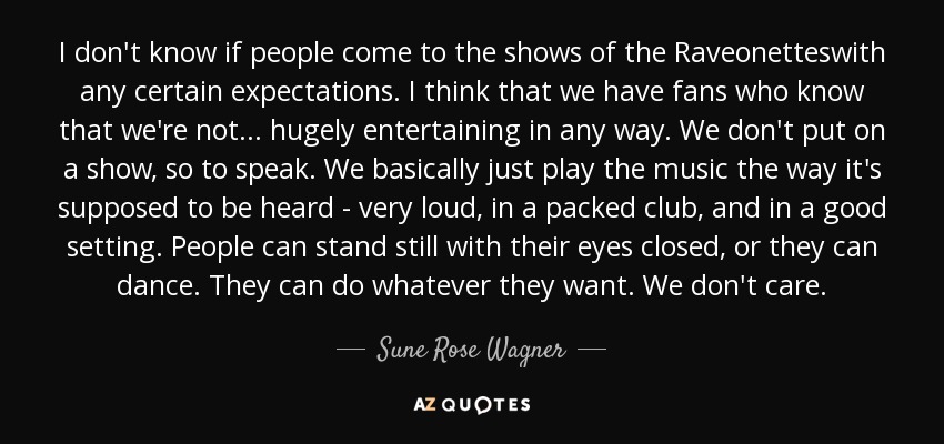 I don't know if people come to the shows of the Raveonetteswith any certain expectations. I think that we have fans who know that we're not... hugely entertaining in any way. We don't put on a show, so to speak. We basically just play the music the way it's supposed to be heard - very loud, in a packed club, and in a good setting. People can stand still with their eyes closed, or they can dance. They can do whatever they want. We don't care. - Sune Rose Wagner