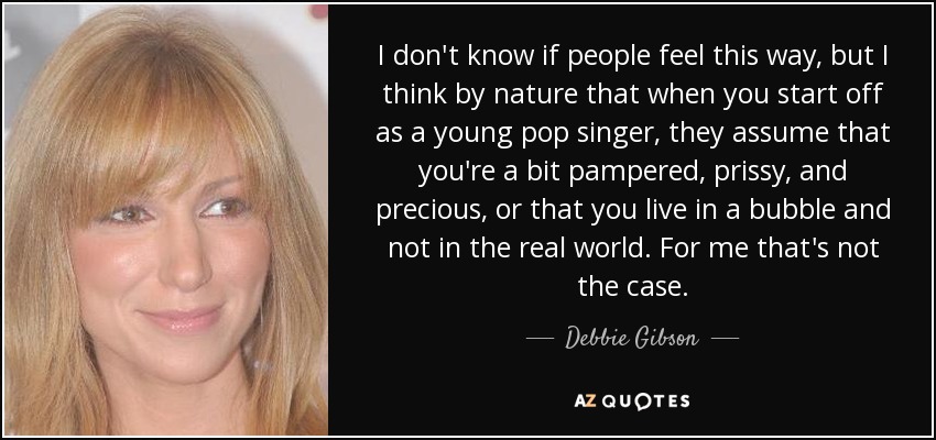 I don't know if people feel this way, but I think by nature that when you start off as a young pop singer, they assume that you're a bit pampered, prissy, and precious, or that you live in a bubble and not in the real world. For me that's not the case. - Debbie Gibson