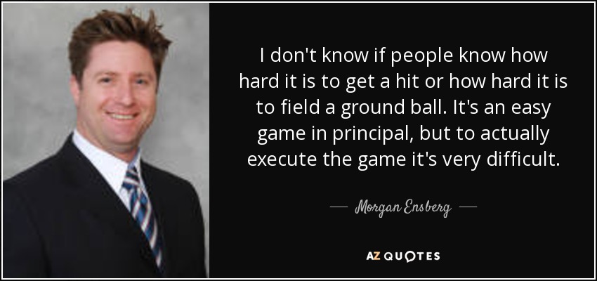 I don't know if people know how hard it is to get a hit or how hard it is to field a ground ball. It's an easy game in principal, but to actually execute the game it's very difficult. - Morgan Ensberg